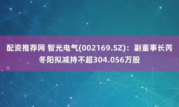 配资推荐网 智光电气(002169.SZ)：副董事长芮冬阳拟减持不超304.056万股