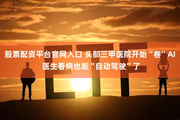 股票配资平台官网入口 头部三甲医院开始“卷”AI 医生看病也能“自动驾驶”了