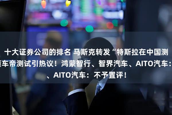 十大证券公司的排名 马斯克转发“特斯拉在中国测试第一” 懂车帝测试引热议！鸿蒙智行、智界汽车、AITO汽车：不予置评！