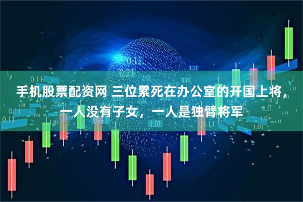手机股票配资网 三位累死在办公室的开国上将，一人没有子女，一人是独臂将军