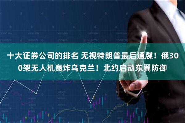 十大证券公司的排名 无视特朗普最后通牒！俄300架无人机轰炸乌克兰！北约启动东翼防御