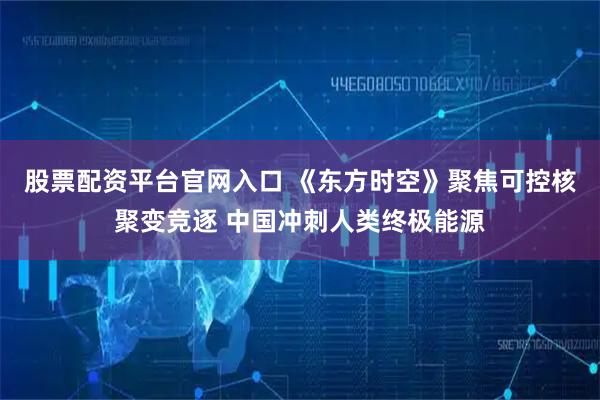股票配资平台官网入口 《东方时空》聚焦可控核聚变竞逐 中国冲刺人类终极能源