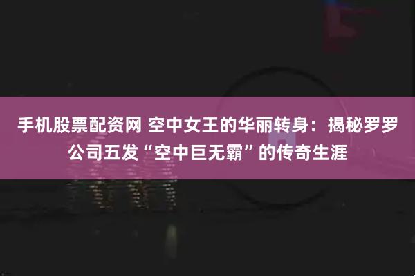手机股票配资网 空中女王的华丽转身：揭秘罗罗公司五发“空中巨无霸”的传奇生涯