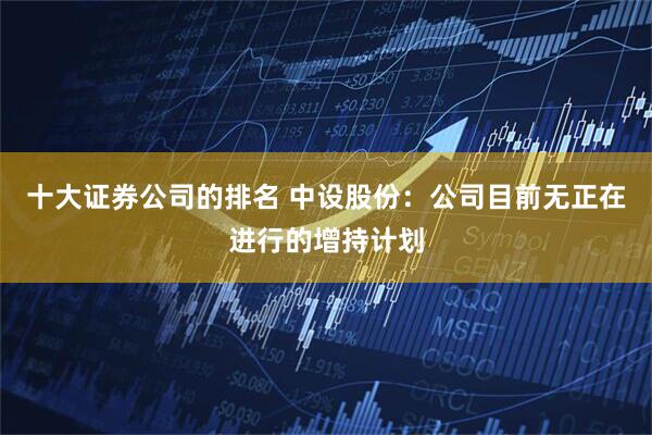 十大证券公司的排名 中设股份：公司目前无正在进行的增持计划
